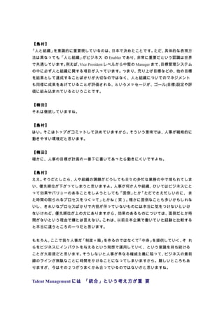 【島村】
「人と組織」を意識的に重要視しているのは、日本で決めたことです。ただ、具体的な表現方
法は異なっても「人と組織」
       、     がビジネス の Enabler であり、非常に重要だという認識は世界
で共通しています。例えば、Vice President レベルから中堅の Manager まで、目標管理システム
の中に必ず人と組織に関する項目が入っています。つまり、売り上げ目標などの、他の目標
を結果として達成することばかりが大切なのではなく、人と組織についてのマネジメント
も同様に成果をあげていることが評価される、というメッセージが、ゴール(目標)設定や評
価に組み込まれているということです。


【楠田】
それは徹底していますね。


【島村】
はい。そこはトップがコミットして決めていますから。そういう意味では、人事が戦略的に
動きやすい環境だと思います。


【楠田】
確かに、人事の目標が計画の一番下に書いてあったら動きにくいですよね。


【島村】
ええ。そうだとしたら、人や組織の課題がどうしても日々の多忙な業務の中で埋もれてしま
い、優先順位が下がってしまうと思いますよ。人事が何か人や組織、ひいてはビジネスにと
って効果やバリューのあることをしようとしても「面倒」 「ただでさえ忙しいのに、 ま
                      、   とか
た時間の取られるプロセスをつくって」とかね（笑）。確かに面倒なことも多いかもしれな
いし、きれいなプロセスばかりで内容が伴っていないものには本当に気をつけないといけ
ないけれど、優先順位が上の方にありますから、効果のあるものについては、面倒だとか時
間がないという理由で嫌とは言えない。これは、以前日本企業で働いていた経験と比較する
と本当に違うところの一つだと思います。


もちろん、ここで我々人事が、
             「制度＝箱」を作るのではなくて「中身」を提供していく、 れ
                                        そ
らをビジネスにインパクトを与えるという発想で運用していく、という意識を持ち続ける
ことが大前提だと思います。そうしないと人事が単なる権威主義に陥って、ビジネスの最前
線のラインが無駄なことに時間をかけることになってしまいますから。難しいところもあ
りますが、今はその２つがうまくかみ合っているのではないかと思いますね。


Talent Management には、「統合」という考え方が重 要
 