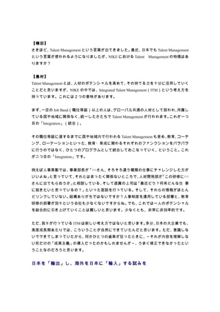 【楠田】
さきほど、Talent Management という言葉が出てきました。最近、日本でも Talent Management
という言葉が使われるようになりましたが、NIKE における Talent　Management の特徴はあ
りますか？


【島村】
Talent Management とは、人材のポテンシャルを高めて、その持てる力を十分に活用していく
ことだと思いますが、NIKE の中では、Integrated Talent Management（ITM）という考え方を
持っています。これには２つの意味があります。


まず、一定の Job Band（職位等級）以上の人は、グローバル共通の人材として扱われ、所属し
ている国や地域に関係なく、統一したかたちで Talent Management が行われます。これが一つ
目の「Integration」（統合）。


その職位等級に達するまでに国や地域内で行われる Talent Management も含め、教育、コーチ
ング、ローテーションといった、教育・育成に関わるそれぞれのファンクションをバラバラ
に行うのではなく、ひとつのプログラムとして統合しておこなっていく、ということ。これ
が二つ目の「Integration」です。


例えば人事異動では、事業部長が「○○さん、そろそろ違う種類の仕事にチャレンジした方が
いいよね」と言っていて、それとはまったく関係ないところで、人材開発部が「この研修に○○
さんに出てもらおうか」と相談している、そして直属の上司は、
                            「最近どう？将来どんな仕 事
に就きたいと思っているの？」といった面談を行っている。そして、それらの情報がほとん
どリンクしていない。結構ありがちではないですか？人事制度を運用している部署と、教育
研修の部署が別々という会社も少なくないですからね。でも、これでは一人のポテンシャル
を総合的に引き上げていくことは難しいと思います。少なくとも、非常に非効率的です。


ただ、我々が行っている ITM は新しい考え方ではないと思います。多分、日本の大企業でも、
高度成長期あたりでは、こういうことが自然にできていたんだと思います。ただ、意識しな
いでできてしまっていたから、何かひとつの歯車が狂ったときに、～それが内容を理解しな
い形だけの「成果主義」の導入だったのかもしれませんが～、うまく修正できなかったとい
うことなのだろうと思います。


日本を「輸出」し、海外を日本に「輸入」する試みを
 