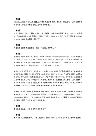 【楠田】
NIKE Japan における「人と組織」に対する考え方がわかりました。次に、グローバル企業の中
の日本という視点でお話を伺いたいと思います。


【島村】
はい。グロ―バルという視点で見たとき、外資系であれ日本の企業であれ、 としての課題
                                  HR
は、日本の人材をいかに国際化・グローバル化していくか、ということだと思います。NIKE
ＪａｐａｎのＨＲの課題も同じです。


【楠田】
外資系でもまだまだ国際化・グローバル化していない？


【島村】
残念ながらまだ十分には。日本は、まだまだ「Super Unique Country」ということで下駄を履か
せてもらっているところがどこかあります「日本はユニークだ」
                   。         ということで、長い間、 贔
屓されてきてしまった「日本はあまりに違うので、
          。            わからない。わからないから、わかっ て
いる日本人に任せておくしかない」といった感じでしょうか。


ただ、２００８年秋のリーマンショック以降、そうした考え方が急速に変化しているのを感
じています。中国のプレゼンスが益々大きくなってきていますし、アセアンの国々も成長し
てきています。また、消費者の感覚もボーダレスになってきている。日本がその独自性を売
りにすることがしづらい状況になってきているのです。組織構造上も、グローバル組織の一
部としてマネジメントから直接見られる位置づけに変わってきています。そこで、日本の人
と組織の Globalization ということが大きな課題になってきました。


具体的には、グローバル人材の開発、日本からの「輸出」と日本への「輸入」を強化する必要が
あると思っています。日本の Talent がグロ―バルで通用しないと、もはや総合的な Talent
Planning もできないし、そうなるとビジネスの目標を実現していく基盤や Enabler が機能し
ていけない状況にまでなってしまいます。


【楠田】
そうしたことは、２００８年くらいから？


【島村】
そうですね。組織構造やプロセスが変わり始めたのが２００８年ですから、そのとき真剣に
 
