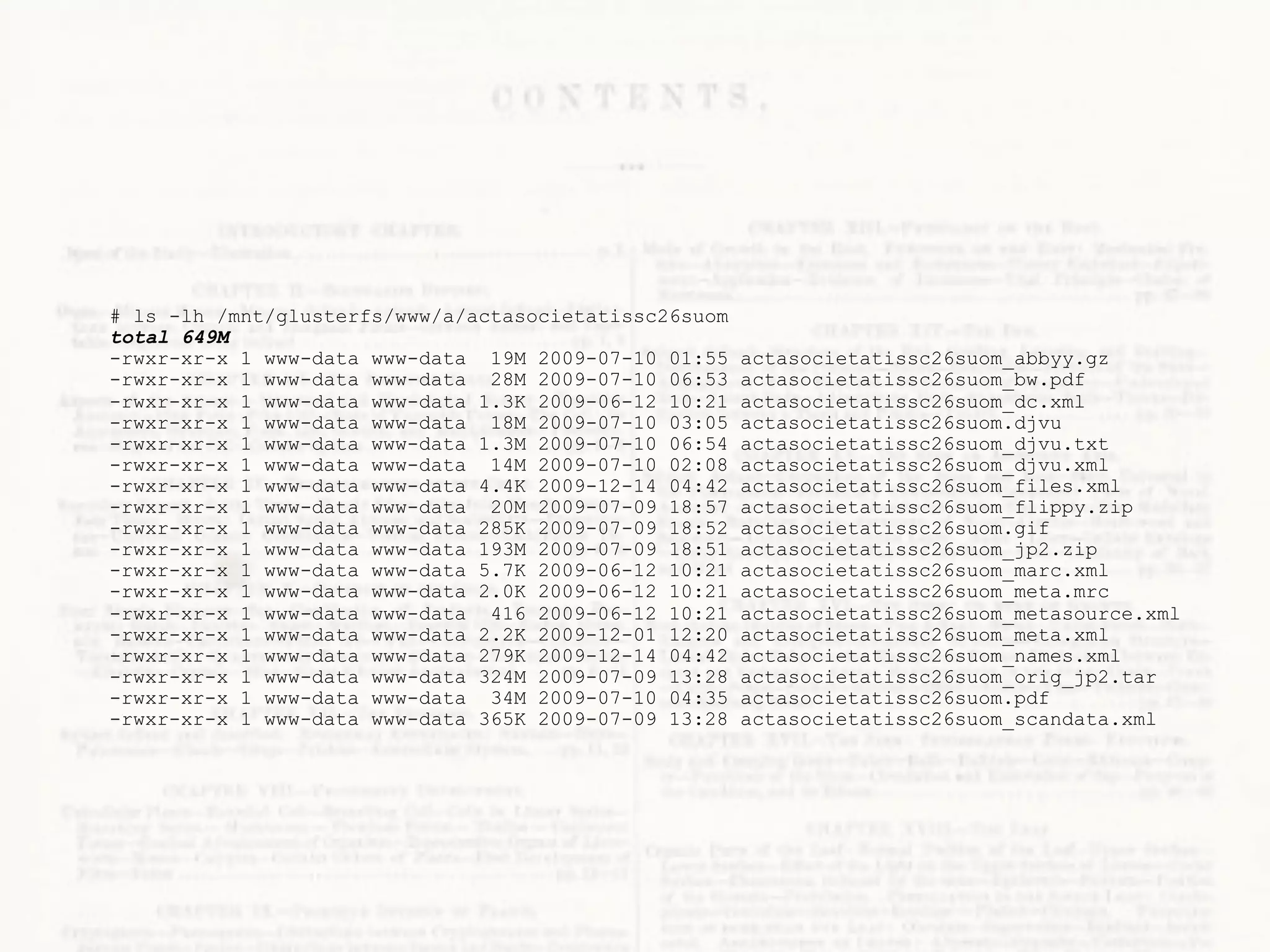 # ls -lh /mnt/glusterfs/www/a/actasocietatissc26suom
total 649M
-rwxr-xr-x 1 www-data www-data 19M 2009-07-10 01:55    actasocietatissc26suom_abbyy.gz
-rwxr-xr-x 1 www-data www-data 28M 2009-07-10 06:53    actasocietatissc26suom_bw.pdf
-rwxr-xr-x 1 www-data www-data 1.3K 2009-06-12 10:21   actasocietatissc26suom_dc.xml
-rwxr-xr-x 1 www-data www-data 18M 2009-07-10 03:05    actasocietatissc26suom.djvu
-rwxr-xr-x 1 www-data www-data 1.3M 2009-07-10 06:54   actasocietatissc26suom_djvu.txt
-rwxr-xr-x 1 www-data www-data 14M 2009-07-10 02:08    actasocietatissc26suom_djvu.xml
-rwxr-xr-x 1 www-data www-data 4.4K 2009-12-14 04:42   actasocietatissc26suom_files.xml
-rwxr-xr-x 1 www-data www-data 20M 2009-07-09 18:57    actasocietatissc26suom_flippy.zip
-rwxr-xr-x 1 www-data www-data 285K 2009-07-09 18:52   actasocietatissc26suom.gif
-rwxr-xr-x 1 www-data www-data 193M 2009-07-09 18:51   actasocietatissc26suom_jp2.zip
-rwxr-xr-x 1 www-data www-data 5.7K 2009-06-12 10:21   actasocietatissc26suom_marc.xml
-rwxr-xr-x 1 www-data www-data 2.0K 2009-06-12 10:21   actasocietatissc26suom_meta.mrc
-rwxr-xr-x 1 www-data www-data 416 2009-06-12 10:21    actasocietatissc26suom_metasource.xml
-rwxr-xr-x 1 www-data www-data 2.2K 2009-12-01 12:20   actasocietatissc26suom_meta.xml
-rwxr-xr-x 1 www-data www-data 279K 2009-12-14 04:42   actasocietatissc26suom_names.xml
-rwxr-xr-x 1 www-data www-data 324M 2009-07-09 13:28   actasocietatissc26suom_orig_jp2.tar
-rwxr-xr-x 1 www-data www-data 34M 2009-07-10 04:35    actasocietatissc26suom.pdf
-rwxr-xr-x 1 www-data www-data 365K 2009-07-09 13:28   actasocietatissc26suom_scandata.xml
 