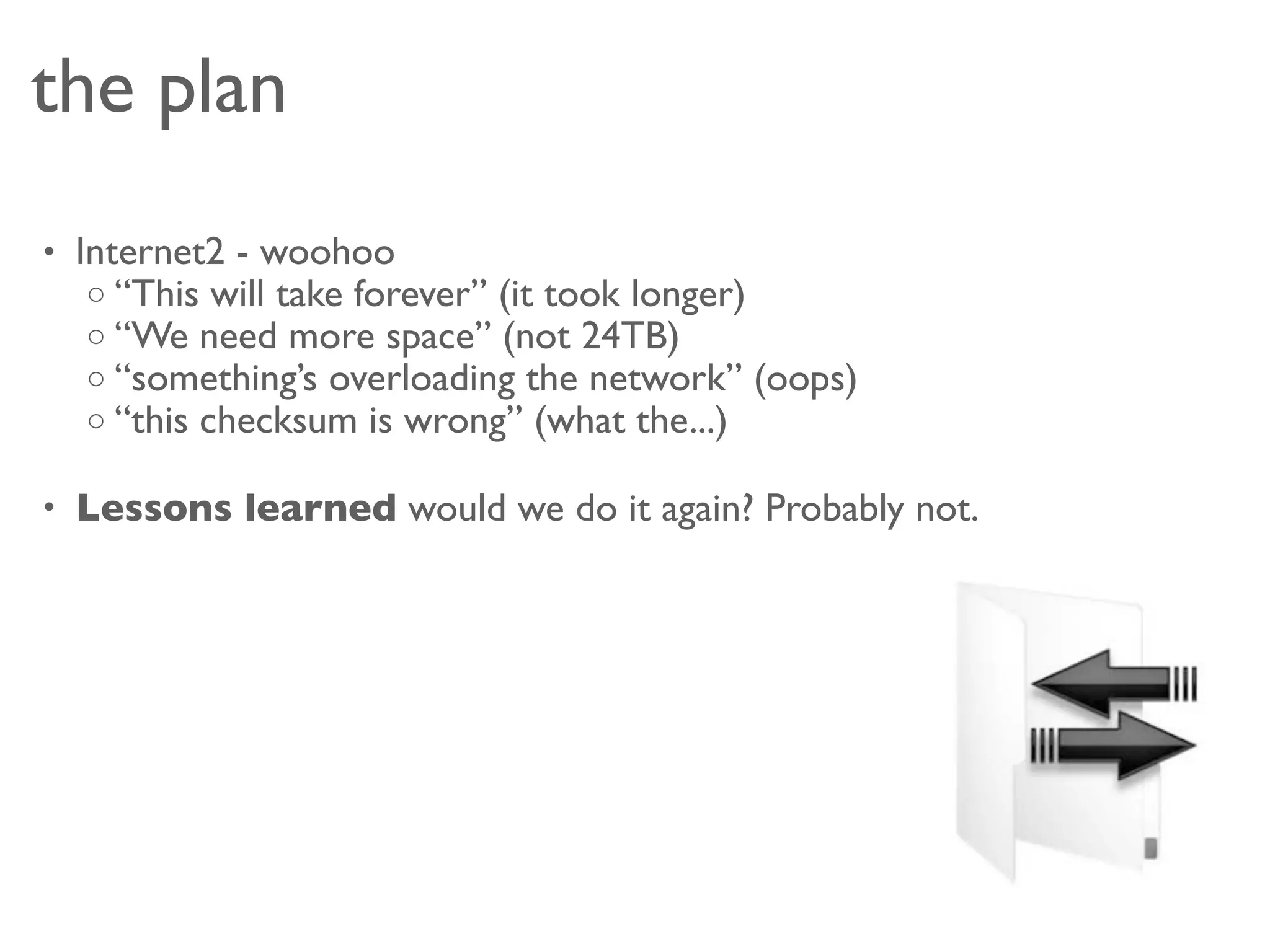 the plan
• Internet2 - woohoo
   o “This will take forever” (it took longer)
   o “We need more space” (not 24TB)
   o “something’s overloading the network” (oops)
   o “this checksum is wrong” (what the...)

• Lessons learned would we do it again? Probably not.
 