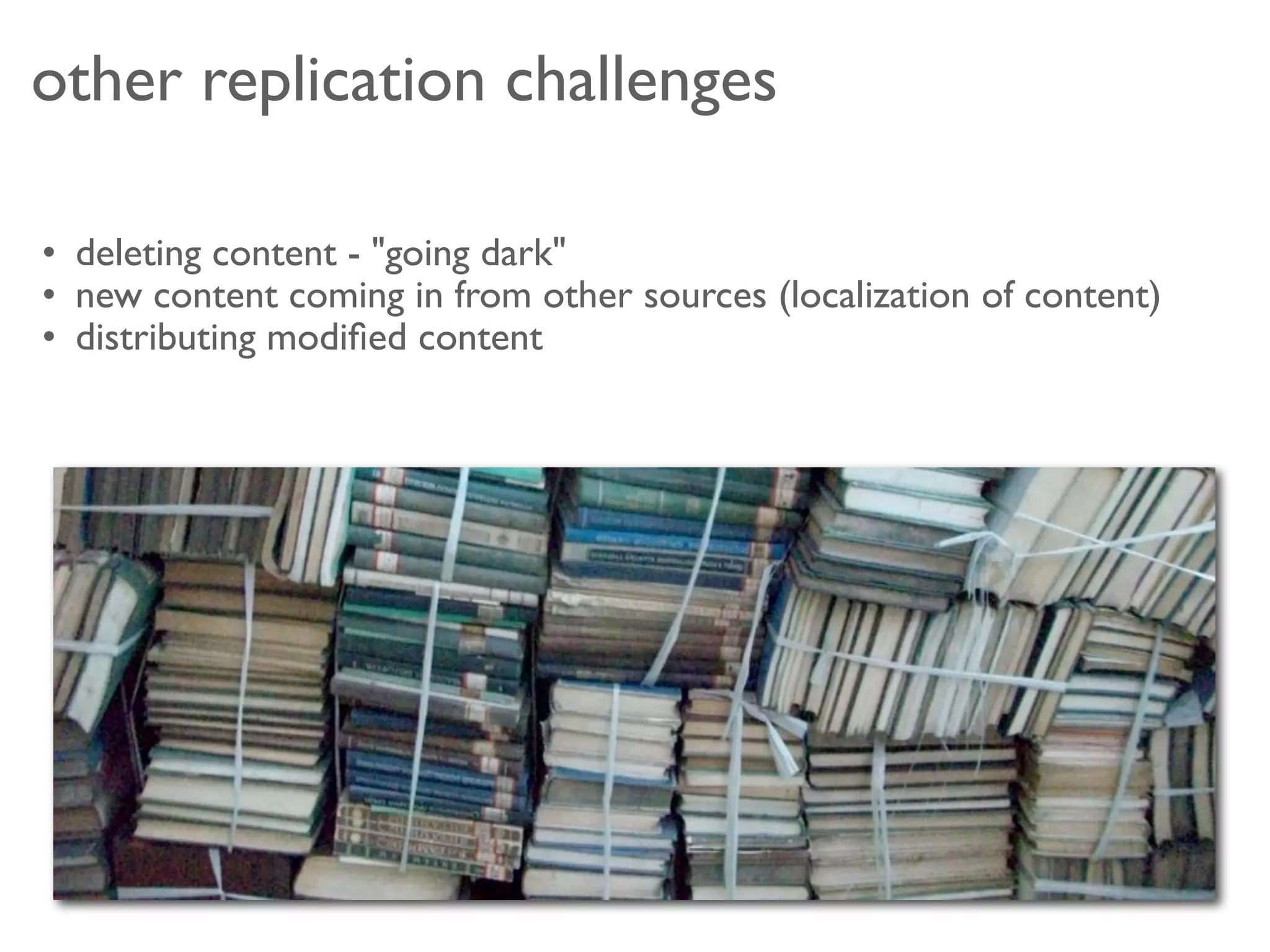 other replication challenges

• deleting content - "going dark"
• new content coming in from other sources (localization of content)
• distributing modiﬁed content 
 