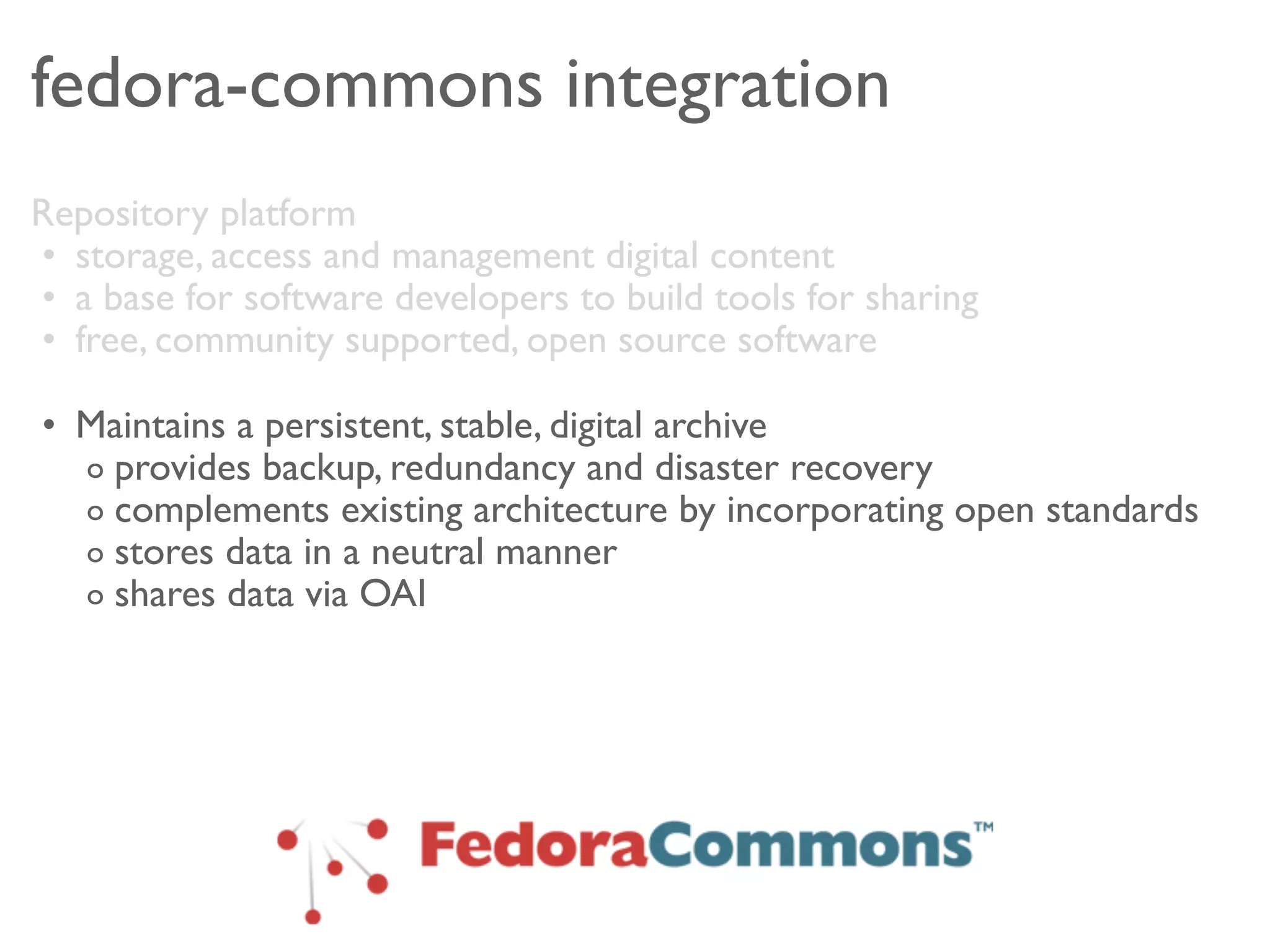 fedora-commons integration
Repository platform
• storage, access and management digital content
• a base for software developers to build tools for sharing
• free, community supported, open source software

• Maintains a persistent, stable, digital archive
  o provides backup, redundancy and disaster recovery
  o complements existing architecture by incorporating open standards
  o stores data in a neutral manner
  o shares data via OAI
 