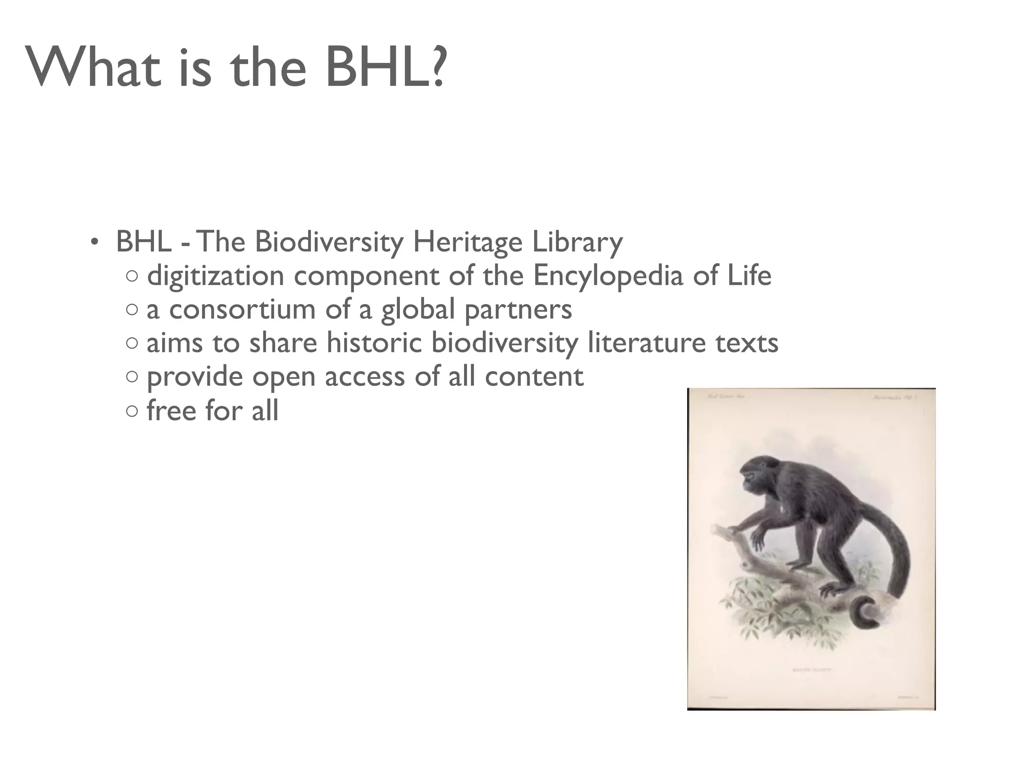 What is the BHL?

  • BHL - The Biodiversity Heritage Library
    o digitization component of the Encylopedia of Life
    o a consortium of a global partners
    o aims to share historic biodiversity literature texts
    o provide open access of all content
    o free for all
 