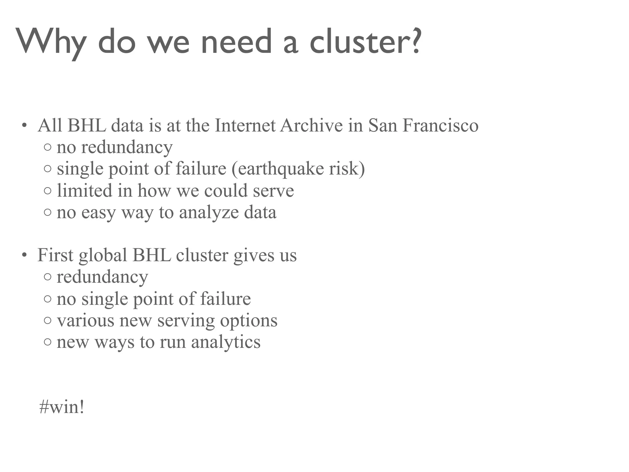 Why do we need a cluster?

• All BHL data is at the Internet Archive in San Francisco
  o no redundancy
  o single point of failure (earthquake risk)
  o limited in how we could serve
  o no easy way to analyze data

• First global BHL cluster gives us
   o redundancy
   o no single point of failure
   o various new serving options
   o new ways to run analytics



  #win!
 