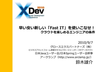 早い安い新しい「Fast IT」を使いこなせ！
        クラウドを楽しめるエンジニアの条件


                             2010/9/7
              グロースエクスパートナーズ（株）
  ビジネスプラットフォーム事業ゼネラルマネージャー/チーフITゕーキテクト
     日本Javaユーザー会/日本Springユーザー会幹事
       ゕークランプ（http://www.arclamp.jp/）

                            鈴木雄介
 
