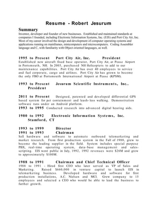 Resume - Robert Jesurum
Summary
Inventor, developer and founder of new businesses. Established and maintained standards at
companies I founded, including Electronic Information Systems, Inc. (EIS) and Port City Air, Inc.
Most of my career involved the design and development of computer operating systems and
applications running on mainframes, minicomputers and microcomputers. Coding Assembler
language and C, with familiarity with Object oriented languages, as well.
1995 to Present Port City Air, Inc. President
Established new aircraft fixed base operator, Port City Air, at Pease Airport
in Portsmouth, NH. In 2003, purchased NH Helicopters to add to our
maintenance capabilities. Port City Air has over 40 employees to service
and fuel corporate, cargo and airlines. Port City Air has grown to become
the only FBO at Portsmouth International Airport at Pease (KPSM).
1993 to Present Jesurum Scientific Instrument s , Inc..
President
2011 to Present Designed, patented and developed differential GPS
based system for pet containment and leash- less walking. Demonstration
software runs under an Android platform.
1993 to 1995 Conducted research into advanced digital hearing aids.
1980 to 1992 Electronic Information Syste m s , Inc.
Stamford, CT
1993 to 1999 Director
1991 to 1993 Chairman
Sell hardware and software to automate outbound telemarketing and
market research. From first production system in the Fall of 1988, grew to
become the leading supplier in the field. System includes special purpose
PBX, real- time operating system, data- base manage m e nt and sales-
scripting. EIS went public in July, 1992, 1992 revenues were $26M and grew
to approximately $100M.
1988 to 1991 Chairman and Chief Technical Officer
1988 to 1991 - Hired first CEO who later served as VP of Sales and
Marketing. Raised $660,000 in venture capital to launch EIS in
telemarketing business. Developed hardware and software for first
production installations, A.C. Nielsen and MCI. Grew company to 15
employees and selected a CEO who would be able to lead the business to
further growth.
 
