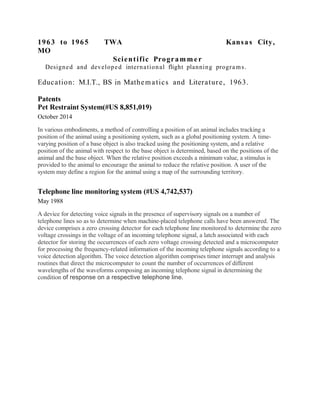 1963 to 1965 TWA Kansas City,
MO
Scientific Programm er
Designed and developed international flight planning programs.
Education: M.I.T., BS in Mathematics and Literature, 1963.
Patents
Pet Restraint System(#US 8,851,019)
October 2014
In various embodiments, a method of controlling a position of an animal includes tracking a
position of the animal using a positioning system, such as a global positioning system. A time-
varying position of a base object is also tracked using the positioning system, and a relative
position of the animal with respect to the base object is determined, based on the positions of the
animal and the base object. When the relative position exceeds a minimum value, a stimulus is
provided to the animal to encourage the animal to reduce the relative position. A user of the
system may define a region for the animal using a map of the surrounding territory.
Telephone line monitoring system (#US 4,742,537)
May 1988
A device for detecting voice signals in the presence of supervisory signals on a number of
telephone lines so as to determine when machine-placed telephone calls have been answered. The
device comprises a zero crossing detector for each telephone line monitored to determine the zero
voltage crossings in the voltage of an incoming telephone signal, a latch associated with each
detector for storing the occurrences of each zero voltage crossing detected and a microcomputer
for processing the frequency-related information of the incoming telephone signals according to a
voice detection algorithm. The voice detection algorithm comprises timer interrupt and analysis
routines that direct the microcomputer to count the number of occurrences of different
wavelengths of the waveforms composing an incoming telephone signal in determining the
condition of response on a respective telephone line.
 