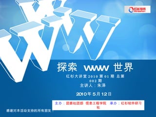 红杉大讲堂 2010 第 01 期 总第 002 期 探索  www  世界 主讲人：朱泽 2010 年 5 月 12 日 主办： 团委社团部  信息工程学院   承办： 红杉软件研习社 感谢对本活动支持的所有朋友！ 