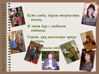 Есть люди, даром творчества полны, И этот дар с любовью отдавая, Горят, как маленькие яркие костры, Своим теплом людей всех согревая. 