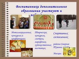 Воспитанники дополнительного образования участвуют и побеждают в: Интеллектуальных конкурсах и конференциях Творческих конкурсах, смотрах, марафонах, художественных выставках. Спортивных состязаниях  района Северное Тушино, СЗАО,  г. Москвы 