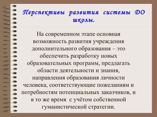 Перспективы  развития  системы  ДО школы. . На современном этапе основная возможность развития учреждения дополнительного образования – это обеспечить разработку новых образовательных программ, предлагать области деятельности и знания, направления образования личности человека, соответствующие пожеланиям и потребностям потенциальных заказчиков, и в то же время  с учётом собственной гуманистической стратегии. 