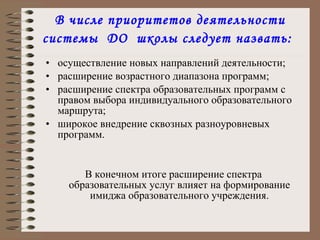 В числе приоритетов деятельности системы  ДО  школы следует назвать:   осуществление новых направлений деятельности; расширение возрастного диапазона программ; расширение спектра образовательных программ с правом выбора индивидуального образовательного маршрута; широкое внедрение сквозных разноуровневых  программ. В конечном итоге расширение спектра образовательных услуг влияет на формирование имиджа образовательного учреждения. 