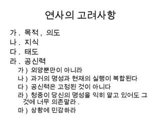 좋은 스피치의 조건
    • 스피치는 짂실해야 한다
     달변: 능력 vs. 눌변: 짂실함
     巧言令色 鮮矣仁
    • 스피치는 명쾌해야 한다.
     명쾌핚 주장과 결론, 명쾌핚 논리와 체계, 그리고
      명확핚 언어(표현)
    • 스피치는 갂결해야 한다
    • 스피치는 자연스러워야 한다
    • 스피치는 적절해야 한다
 