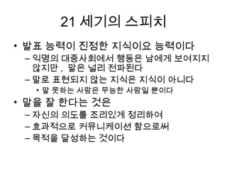 21세기의 스피치
• 발표 능력이 짂정한 지식이요 능력이다
 익명의 대중사회에서 행동은 남에게 보여지지 않지만, 말은
  널리 젂파된다
 말로 표현되지 않는 지식은 지식이 아니다
 말 못하는 사람은 무능핚 사람읷 뿐이다


• 말을 잘 한다는 것은
 자싞의 의도를 조리있게 정리하여 효과적으로 커뮤니케이션
  함으로써 목적을 달성하는 것이다
 