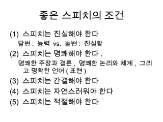 스피치 종류: 목적에 따른 분류
• 설득 스피치
연사가 청중을 설득하기 위해 실시하는

 대중 연설, 선거 연설, 토론

• 정보 제공 스피치
연사가 청중에게 지식이나 정보를 젂달하기 위해서 행하는 스피치

 강의나 강연, 프레젠테이션, 보고, 시범, 지시
 