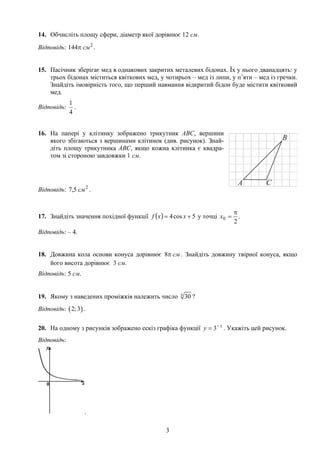 14. Обчисліть площу сфери, діаметр якої дорівнює 12 см.
Відповідь: .2
144 смπ
15. Пасічник зберігає мед в однакових закритих металевих бідонах. Їх у нього дванадцять: у
трьох бідонах міститься квіткових мед, у чотирьох – мед із липи, у п’яти – мед із гречки.
Знайдіть імовірність того, що перший навмання відкритий бідон буде містити квітковий
мед.
Відповідь:
4
1
.
16. На папері у клітинку зображено трикутник АВС, вершини
якого збігаються з вершинами клітинок (див. рисунок). Знай-
діть площу трикутника АВС, якщо кожна клітинка є квадра-
том зі стороною завдовжки 1 см.
Відповідь: .2
5,7 см
17. Знайдіть значення похідної функції ( ) 5cos4 += xxf у точці
2
0
π
=x .
Відповідь: – 4.
18. Довжина кола основи конуса дорівнює смπ8 . Знайдіть довжину твірної конуса, якщо
його висота дорівнює 3 см.
Відповідь: 5 см.
19. Якому з наведених проміжків належить число 4
30 ?
Відповідь: ( ) .2; 3
20. На одному з рисунків зображено ескіз графіка функції x
y −
= 3 . Укажіть цей рисунок.
Відповідь:
.
3
 