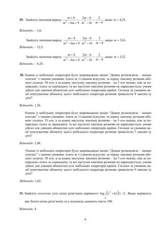 29. Знайдіть значення виразу
4
2
16
62
96
4
22 −
−
−
−
⋅
+−
+
mm
m
mm
m
, якщо 25,4= .m
Відповідь: – 1,6.
Знайдіть значення виразу
4
2
16
62
96
4
22 −
−
−
−
⋅
+−
+
mm
m
mm
m
, якщо .16,3=m
Відповідь: – 12,5.
Знайдіть значення виразу
4
2
16
62
96
4
22 −
−
−
−
⋅
+−
+
mm
m
mm
m
, якщо .32,3=m
Відповідь: – 6,25.
30. Одним із мобільних операторів було запроваджено акцію “Довше розмовляєш – менше
платиш” з такими умовами: плата за з’єднання відсутня; за першу хвилину розмови або-
нент сплачує 30 коп, а за кожну наступну хвилину розмови – на 3 коп менше, ніж за по-
передню; плата за одинадцяту та всі наступні хвилини розмови не нараховується; умови
дійсні для дзвінків абонентам усіх мобільних операторів країни. Скільки за умовами ак-
ції коштуватиме абоненту цього мобільного оператора розмова тривалістю 8 хвилин (у
грн)?
Відповідь: 1,56.
Одним із мобільних операторів було запроваджено акцію “Довше розмовляєш – менше
платиш” з такими умовами: плата за з’єднання відсутня; за першу хвилину розмови або-
нент сплачує 33 коп, а за кожну наступну хвилину розмови – на 3 коп менше, ніж за по-
передню; плата за дванадцяту та всі наступні хвилини розмови не нараховується; умови
дійсні для дзвінків абонентам усіх мобільних операторів країни. Скільки за умовами ак-
ції коштуватиме абоненту цього мобільного оператора розмова тривалістю 7 хвилин (у
грн)?
Відповідь: 1,68.
Одним із мобільних операторів було запроваджено акцію “Довше розмовляєш – менше
платиш” з такими умовами: плата за з’єднання відсутня; за першу хвилину розмови або-
нент сплачує 30 коп, а за кожну наступну хвилину розмови – на 3 коп менше, ніж за по-
передню; плата за одинадцяту та всі наступні хвилини розмови не нараховується; умови
дійсні для дзвінків абонентам усіх мобільних операторів країни. Скільки за умовами ак-
ції коштуватиме абоненту цього мобільного оператора розмова тривалістю 9 хвилин (у
грн)?
Відповідь: 1,62.
31. Знайдіть кількість усіх цілих розв’язків нерівності ( ) 26log 2
4
1 −≥+ xx . Якщо нерівність
має безліч цілих розв’язків, то у відповідь запишіть число 100.
Відповідь: 4.
6
 