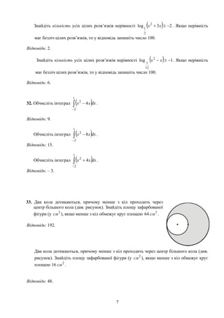 Знайдіть кількість усіх цілих розв’язків нерівності ( ) 23log 2
2
1
−≥+ xx . Якщо нерівність
має безліч цілих розв’язків, то у відповідь запишіть число 100.
Відповідь: 2.
Знайдіть кількість усіх цілих розв’язків нерівності ( ) 1log 2
12
1
−≥− xx . Якщо нерівність
має безліч цілих розв’язків, то у відповідь запишіть число 100.
Відповідь: 6.
32. Обчисліть інтеграл .( )∫
−
−
1
2
2
4 dxxx
Відповідь: 9.
Обчисліть інтеграл .( )∫
−
−
1
2
2
8 dxxx
Відповідь: 15.
Обчисліть інтеграл .( )∫
−
+
1
2
2
4 dxxx
Відповідь: – 3.
33. Два кола дотикаються, причому менше з кіл проходить через
центр більшого кола (див. рисунок). Знайдіть площу зафарбованої
фігури (у ), якщо менше з кіл обмежує круг площею .2
см 2
64 см
Відповідь: 192.
Два кола дотикаються, причому менше з кіл проходить через центр більшого кола (див.
рисунок). Знайдіть площу зафарбованої фігури (у ), якщо менше з кіл обмежує круг
площею 16 .
2
см
2
см
Відповідь: 48.
7
 
