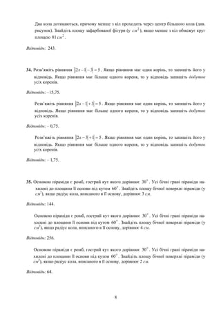 Два кола дотикаються, причому менше з кіл проходить через центр більшого кола (див.
рисунок). Знайдіть площу зафарбованої фігури (у ), якщо менше з кіл обмежує круг
площею .
2
см
2
81 см
Відповідь: 243.
34. Розв’яжіть рівняння 5312 =−−x . Якщо рівняння має один корінь, то запишіть його у
відповідь. Якщо рівняння має більше одного кореня, то у відповідь запишіть добуток
усіх коренів.
Відповідь: –15,75.
Розв’яжіть рівняння 5312 =+−x . Якщо рівняння має один корінь, то запишіть його у
відповідь. Якщо рівняння має більше одного кореня, то у відповідь запишіть добуток
усіх коренів.
Відповідь: – 0,75.
Розв’яжіть рівняння 5132 =+−x . Якщо рівняння має один корінь, то запишіть його у
відповідь. Якщо рівняння має більше одного кореня, то у відповідь запишіть добуток
усіх коренів.
Відповідь: – 1,75.
35. Основою піраміди є ромб, гострий кут якого дорівнює . Усі бічні грані піраміди на-
хилені до площини її основи під кутом . Знайдіть площу бічної поверхні піраміди (у
см2
), якщо радіус кола, вписаного в її основу, дорівнює 3 см.
o30
o60
Відповідь: 144.
Основою піраміди є ромб, гострий кут якого дорівнює . Усі бічні грані піраміди на-
хилені до площини її основи під кутом . Знайдіть площу бічної поверхні піраміди (у
см2
), якщо радіус кола, вписаного в її основу, дорівнює 4 см.
o30
o60
Відповідь: 256.
Основою піраміди є ромб, гострий кут якого дорівнює . Усі бічні грані піраміди на-
хилені до площини її основи під кутом . Знайдіть площу бічної поверхні піраміди (у
см2
), якщо радіус кола, вписаного в її основу, дорівнює 2 см.
o30
o60
Відповідь: 64.
8
 