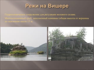 Гидротехническое сооружение для регуляции молевого сплава.
Многосекционный сруб, заполненный камнями (общая высота от вершины
до основания около 15 м.
 