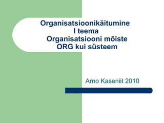 Organisatsioonikäitumine
I teema
Organisatsiooni mõiste
ORG kui süsteem
Arno Kaseniit 2010
 