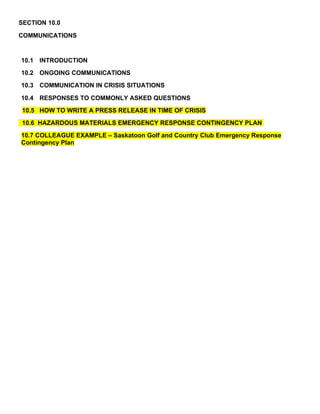 SECTION 10.0

COMMUNICATIONS


10.1 INTRODUCTION
10.2 ONGOING COMMUNICATIONS
10.3 COMMUNICATION IN CRISIS SITUATIONS

10.4 RESPONSES TO COMMONLY ASKED QUESTIONS
10.5 HOW TO WRITE A PRESS RELEASE IN TIME OF CRISIS
10.6 HAZARDOUS MATERIALS EMERGENCY RESPONSE CONTINGENCY PLAN
10.7 COLLEAGUE EXAMPLE – Saskatoon Golf and Country Club Emergency Response
Contingency Plan
 