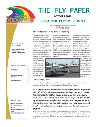 THE FLY PAPER
                                                      OCTOBER 2010

                                 SHOWALTER FLYING SERVICE
                                                The Orlando Executive Airport (KORL)
                                                        400 Herndon Avenue
                                                         Orlando, FL 32803
                        NATA Professional Line Service Training

                        The National Air Trans-      cians to be trained and       Upon employment with
                        portation Association        armed with the most re-       Showalter, each one of
                        (NATA) is a national trade   cent and relevant informa-    our Line Service Techni-
                        association whose goal is    tion pertinent to our in-     cians goes through
 Special points         to serve and educate gen-    dustry. For this reason,      NATA’s Professional Line
 of interest:           eral aviation service com-   Showalter Flying Service      Service Training. This
                        panies. NATA offers          has been a member of          extensive training pro-
   NATA Line Service
   Training
                        training and seminars that   NATA for many years and       gram covers every aspect
   Line Service Creed   encompass everything         we regularly take advan-      of line service in a stan-
                        from basic line service      tage of the numerous          dardized format. Upon
                        training to environmental    benefits.                     satisfactory completion of
                        and legislative                                                       the training pro-
                        issues, FBO lead-                                                     gram and hands
                        ership and suc-                                                       on experience,
Inside this issue:      cess, and much                                                        our Line Service
                        more. We think                                                        Tech’s receive
NATA Cont.          2   it is important                                                       NATA’s “Safety
                        for our employ-                                                       1st” certification.
                        ees and Line                                                          (Continued on
Pumpkin Carving     2   Service Techni-
Contest                                                                                       Page 2)

Lodi’s Lowdown      2
                        Line Service Creed

                        In honor of our Line Service recertification, we thought it appropriate to share an
                        anonymous creed that is commonly subscribed to in our industry.


                        “It is impossible to accurately measure the results of fueling
                        aircraft safely. No one can count the fires that never start,
                        the engine failures that never take place, nor can anyone
                        evaluate the lives that have been saved or plumb the depths
Contact us:             of the human misery that was spared. But the person with
Phone: 407-894-7331     the fueling hose can find satisfaction that they have worked
Fax: 407-894-5094       wisely and well, and that safety has been their first consid-
E-mail:
jenny@showalter.com     eration.”
Web:                    Be assured that we never take for granted the trust you place in us when servicing
www.showalter.com
                        your aircraft. We know that whether you are flying family, friends, or colleagues,
                        your cargo is precious. Safety for you and your passengers is always our first con-
                        cern!
 