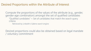 Desired Proportions within the Attribute of Interest
Compute the proportions of the values of the attribute (e.g., gender,
gender-age combination) amongst the set of qualified candidates
“Qualified candidates” = Set of candidates that match the search query
criteria
Retrieved by LinkedIn’s Galene search engine
Desired proportions could also be obtained based on legal mandate
/ voluntary commitment
 