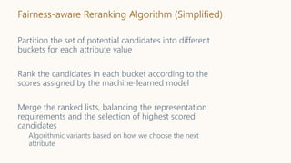 Fairness-aware Reranking Algorithm (Simplified)
Partition the set of potential candidates into different
buckets for each attribute value
Rank the candidates in each bucket according to the
scores assigned by the machine-learned model
Merge the ranked lists, balancing the representation
requirements and the selection of highest scored
candidates
Algorithmic variants based on how we choose the next
attribute
 