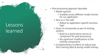 Lessons
learned
• Post-processing approach desirable
• Model agnostic
• Scalable across different model choices
for our application
• Acts as a “fail-safe”
• Robust to application-specific business
logic
• Easier to incorporate as part of existing
systems
• Build as a stand-alone service or
component for post-processing
• No significant modifications to the
existing components
• Complementary to efforts to reduce bias
from training data & during model training
 