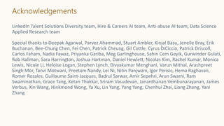 Acknowledgements
LinkedIn Talent Solutions Diversity team, Hire & Careers AI team, Anti-abuse AI team, Data Science
Applied Research team
Special thanks to Deepak Agarwal, Parvez Ahammad, Stuart Ambler, Kinjal Basu, Jenelle Bray, Erik
Buchanan, Bee-Chung Chen, Fei Chen, Patrick Cheung, Gil Cottle, Cyrus DiCiccio, Patrick Driscoll,
Carlos Faham, Nadia Fawaz, Priyanka Gariba, Meg Garlinghouse, Sahin Cem Geyik, Gurwinder Gulati,
Rob Hallman, Sara Harrington, Joshua Hartman, Daniel Hewlett, Nicolas Kim, Rachel Kumar, Monica
Lewis, Nicole Li, Heloise Logan, Stephen Lynch, Divyakumar Menghani, Varun Mithal, Arashpreet
Singh Mor, Tanvi Motwani, Preetam Nandy, Lei Ni, Nitin Panjwani, Igor Perisic, Hema Raghavan,
Romer Rosales, Guillaume Saint-Jacques, Badrul Sarwar, Amir Sepehri, Arun Swami, Ram
Swaminathan, Grace Tang, Ketan Thakkar, Sriram Vasudevan, Janardhanan Vembunarayanan, James
Verbus, Xin Wang, Hinkmond Wong, Ya Xu, Lin Yang, Yang Yang, Chenhui Zhai, Liang Zhang, Yani
Zhang
 