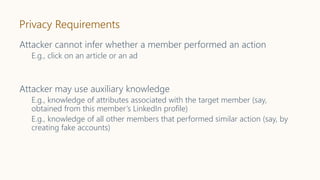 Privacy Requirements
Attacker cannot infer whether a member performed an action
E.g., click on an article or an ad
Attacker may use auxiliary knowledge
E.g., knowledge of attributes associated with the target member (say,
obtained from this member’s LinkedIn profile)
E.g., knowledge of all other members that performed similar action (say, by
creating fake accounts)
 