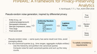 PriPeARL: A Framework for Privacy-Preserving
Analytics
K. Kenthapadi, T. T. L. Tran, ACM CIKM 2018
47
Pseudo-random noise generation, inspired by differential privacy
● Entity id (e.g., ad
creative/campaign/account)
● Demographic dimension
● Stat type (impressions, clicks)
● Time range
● Fixed secret seed
Uniformly Random
Fraction
● Cryptographic
hash
● Normalize to
(0,1)
Random
Noise
Laplace
Noise
● Fixed ε
True
Count
Noisy
Count
To satisfy consistency
requirements
● Pseudo-random noise → same query has same result over time, avoid
averaging attack.
● For non-canonical queries (e.g., time ranges, aggregate multiple entities)
○ Use the hierarchy and partition into canonical queries
○ Compute noise for each canonical queries and sum up the noisy
counts
 