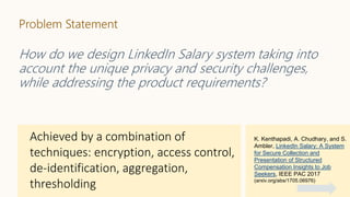 Problem Statement
How do we design LinkedIn Salary system taking into
account the unique privacy and security challenges,
while addressing the product requirements?
K. Kenthapadi, A. Chudhary, and S.
Ambler, LinkedIn Salary: A System
for Secure Collection and
Presentation of Structured
Compensation Insights to Job
Seekers, IEEE PAC 2017
(arxiv.org/abs/1705.06976)
 