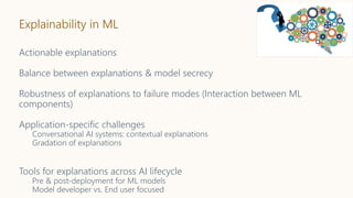 Explainability in ML
Actionable explanations
Balance between explanations & model secrecy
Robustness of explanations to failure modes (Interaction between ML
components)
Application-specific challenges
Conversational AI systems: contextual explanations
Gradation of explanations
Tools for explanations across AI lifecycle
Pre & post-deployment for ML models
Model developer vs. End user focused
 