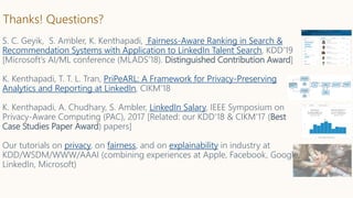 Thanks! Questions?
S. C. Geyik, S. Ambler, K. Kenthapadi, Fairness-Aware Ranking in Search &
Recommendation Systems with Application to LinkedIn Talent Search, KDD’19
[Microsoft’s AI/ML conference (MLADS’18). Distinguished Contribution Award]
K. Kenthapadi, T. T. L. Tran, PriPeARL: A Framework for Privacy-Preserving
Analytics and Reporting at LinkedIn, CIKM’18
K. Kenthapadi, A. Chudhary, S. Ambler, LinkedIn Salary, IEEE Symposium on
Privacy-Aware Computing (PAC), 2017 [Related: our KDD’18 & CIKM’17 (Best
Case Studies Paper Award) papers]
Our tutorials on privacy, on fairness, and on explainability in industry at
KDD/WSDM/WWW/AAAI (combining experiences at Apple, Facebook, Google,
LinkedIn, Microsoft)
 