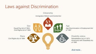 Laws against Discrimination
Immigration Reform and Control Act
Citizenship
Rehabilitation Act of 1973;
Americans with Disabilities Act
of 1990
Disability status
Civil Rights Act of 1964
Race
Age Discrimination in Employment Act
of 1967
Age
Equal Pay Act of 1963;
Civil Rights Act of 1964
Sex
And more...
 