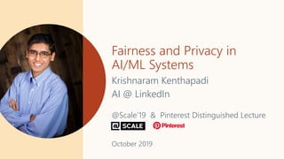Fairness and Privacy in
AI/ML Systems
Krishnaram Kenthapadi
AI @ LinkedIn
@Scale’19 & Pinterest Distinguished Lecture
October 2019
 