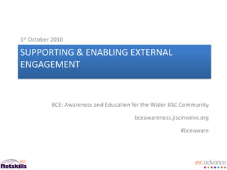 1st October 2010

SUPPORTING & ENABLING EXTERNAL
ENGAGEMENT


           BCE: Awareness and Education for the Wider JISC Community

                                         bceawareness.jiscinvolve.org

                                                          #bceaware
 