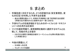 9. まとめ
• 市場急変に対応するため、２つの評価方法（安定重視型、変
  化対応型）を利用した予測手法を提案
 – 過去の履歴を鑑みつつ、前期の予測精度に基づき評価方法を選択
   （評価方法が選択されると基礎手法が一意に決まる）
• 予測モデルの性能評価をするためのポートフォリオ・マネジメ
  ントへの応用方法を提示
• ファクタ選択問題で、参照期間を動的に選択するモデルと比
  較して、性能の向上を提示
 – さまざまな期間で高精度を維持（リーマンショック以降の局面が変化
   した時期を含む）


• 今後の課題として
 – 日本株への応用
                                 13
 – マルチ・ファクタ選択
                                     13
 