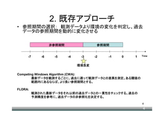 2. 既存アプローチ
• 参照期間の選択： 観測データより環境の変化を判定し、過去
  データの参照期間を動的に変化させる

                  非参照期間                参照期間


     -7      -6    -5     -4    -3    -2   -1   0   1   Time



                               環境急変

Competing Windows Algorithm (CWA):
        最新データ 観測するごとに 過去に って観測データとの差異を測定。ある閾値
           データを      するごとに、          観測データとの差異
        最新データを観測するごとに、過去に遡って観測データとの差異を測定。ある閾値の 閾値の
        範囲内にあるならば より長 参照期間とする
        範囲内にあるならば、より長い参照期間とする。
             にあるならば、               とする。

FLORA:
          観測された最新データをそれ以前の過去データとの一貫性をチェックする 過去の
          観測された最新データをそれ以前の過去データとの一貫性をチェックする。過去の
            された最新データをそれ以前   データとの一貫性     する。
          予測精度を参考に 過去データ 非参照化を決定する
                     データの       する。
          予測精度を参考に、過去データの非参照化を決定する。

                                                        4
                                                        4
 