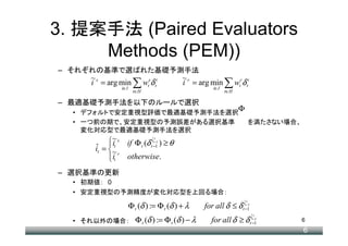 3. 提案手法 (Paired Evaluators
     Methods (PEM))
– それぞれの基準で選ばれた基礎予測手法
     ~s                                     ~r
     i = arg min ∑ wtsδ ti                  i = arg min ∑ wtrδ ti
                 i∈I                                   i∈I
                        t∈H                                  t∈H

– 最適基礎予測手法を以下のルールで選択
  • デフォルトで安定重視型評価で最適基礎予測手法を選択
                                                                   Φ
  • 一つ前の期で、安定重視型の予測誤差がある選択基準                                              を満たさない場合、
    変化対応型で最適基礎予測手法を選択
           ~ s if Φ t (δ tiˆ−−11 ) ≥ θ
                                 s
            it              t

      it = ~
      ˆ
            it r otherwise.
           
– 選択基準の更新
  • 初期値： 0
  • 安定重視型の予測精度が変化対応型を上回る場合：

                       Φ t (δ ) := Φ t (δ ) + λ     for all δ ≤ δ ti−−11
                                                                    t
                                                                     ˆs


                         Φ t (δ ) := Φ t (δ ) − λ      for all δ ≥ δ        its 1
                                                                            ˆ−
  • それ以外の場合：                                                               t −1
                                                                                      6
                                                                                      6
 