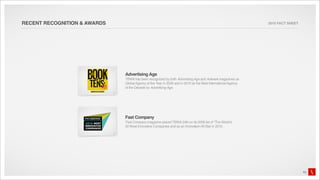 RECENT RECOGNITION & AWARDS                                                                                    2010 FACT SHEET




                              Advertising Age
                              TBWA has been recognized by both Advertising Age and Adweek magazines as
                              Global Agency of the Year in 2009 and in 2010 as the Best International Agency
                              of the Decade by Advertising Age.




                              Fast Company
                              Fast Company magazine placed TBWA 24th on its 2009 list of “The World’s
                              50 Most Innovative Companies and as an Innovation All-Star in 2010.




                                                                                                                                 10
 