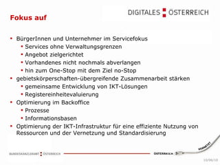 Fokus auf   BürgerInnen und Unternehmer im Servicefokus  Services ohne Verwaltungsgrenzen Angebot zielgerichtet Vorhandenes nicht nochmals abverlangen hin zum One-Stop mit dem Ziel no-Stop  gebietskörperschaften-übergreifende Zusammenarbeit stärken  gemeinsame Entwicklung von IKT-Lösungen Registereinheitevaluierung Optimierung im Backoffice  Prozesse Informationsbasen Optimierung der IKT-Infrastruktur für eine effiziente Nutzung von Ressourcen und der Vernetzung und Standardisierung 