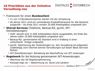 10 Prioritäten aus der Initiative Verwaltung neu Framework für einen  Bundesclient 11 von 13 Bundesministerien starten mit der Umsetzung ab Jänner 2011 wird ein vorhandenes Produktframework für alle Ressorts ausgerollt – bis Ende 2011 werden 35.000 Arbeitsplätze umgestellt sein Shared Services  (Telefonie, Backup-RZ, govIX, IKT-Dienstleistungen) VoIP: derzeit sind 11.000 Arbeitsplätze damit ausgestattet, bis Ende des Jahres sollen 19.000 Arbeitsplätze umgesetzt sein Backup-RZ: gemeinsamer RZ Standort wird in Erdberg in einer verbunkerte  Anlage umgesetzt govIX: Optimierung der Verbindungen zw. den Verwaltung ist aufgesetzt, unabhängig vom Internet können Verwaltungen auf dieser Basis Services Nutzen IKT-Dienstleistungen: Bündelung der Beschaffung von IKT Leistungen  Regelwerk  für die Nutzung gemeinsamer IKT-Anwendungen Abschluss der AG Registeroptimierung Konzept liegt vor – Abstimmung zw. Bund und Ländern 