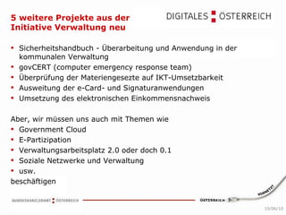 5 weitere Projekte aus der Initiative Verwaltung neu Sicherheitshandbuch - Überarbeitung und Anwendung in der kommunalen Verwaltung govCERT (computer emergency response team)  Überprüfung der Materiengesezte auf IKT-Umsetzbarkeit Ausweitung der e-Card- und Signaturanwendungen Umsetzung des elektronischen Einkommensnachweis Aber, wir müssen uns auch mit Themen wie  Government Cloud  E-Partizipation  Verwaltungsarbeitsplatz 2.0 oder doch 0.1  Soziale Netzwerke und Verwaltung  usw.  beschäftigen 