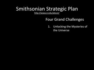 Smithsonian Strategic Plan
1. Unlocking the Mysteries of
the Universe
2. Understanding and
Sustaining a Biodiverse
Planet
3. Valuing World Cultures
4. Understanding the
American Experience
Four Grand Challenges
http://www.si.edu/about/
 