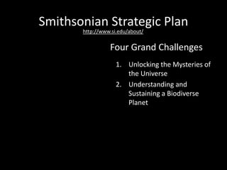 Smithsonian Strategic Plan
1. Unlocking the Mysteries of
the Universe
2. Understanding and
Sustaining a Biodiverse
Planet
3. Valuing World Cultures
4. Understanding the
American Experience
Four Grand Challenges
http://www.si.edu/about/
 