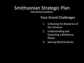 Smithsonian Strategic Plan
1. Unlocking the Mysteries of
the Universe
2. Understanding and
Sustaining a Biodiverse
Planet
3. Valuing World Cultures
4. Understanding the
American Experience
Four Grand Challenges
http://www.si.edu/about/
 